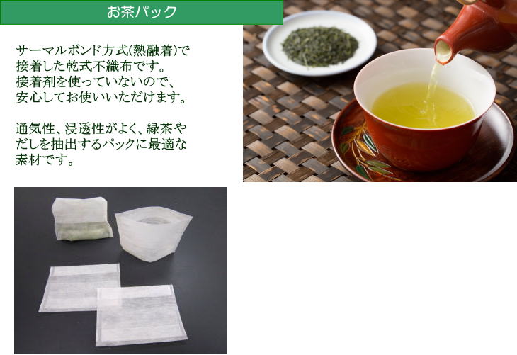 「お茶パック」…サーマルボンド方式(熱融着)で接着した乾式不織布です。接着剤を使っていないので、安心してお使いいただけます。通気性、浸透性がよく、緑茶やだしを抽出するパックに最適な素材です。